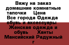 Вяжу на заказ домашние комнатные тапочки. › Цена ­ 800 - Все города Одежда, обувь и аксессуары » Женская одежда и обувь   . Ханты-Мансийский,Радужный г.